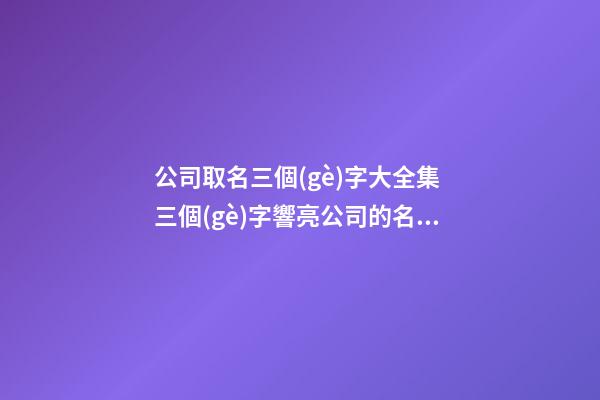 公司取名三個(gè)字大全集 三個(gè)字響亮公司的名字